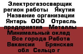 Электрогазосварщик(регион работы - Якутия) › Название организации ­ Янтарь, ООО › Отрасль предприятия ­ Металлы › Минимальный оклад ­ 1 - Все города Работа » Вакансии   . Брянская обл.,Сельцо г.